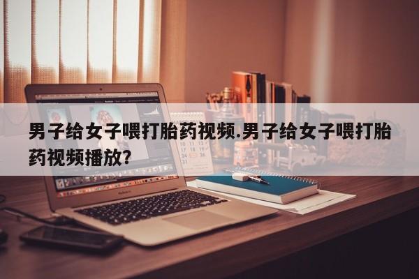 米非米索在线购买男子给女子喂打胎药视频.男子给女子喂打胎药视频播放？