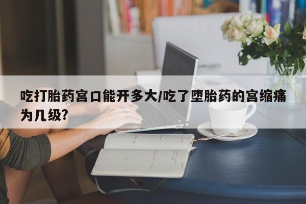 米非米索在线购买吃打胎药宫口能开多大/吃了堕胎药的宫缩痛为几级?