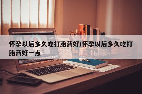 米非米索在线购买怀孕以后多久吃打胎药好/怀孕以后多久吃打胎药好一点