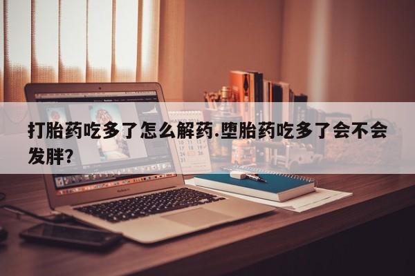 米非米索在线购买打胎药吃多了怎么解药.堕胎药吃多了会不会发胖？