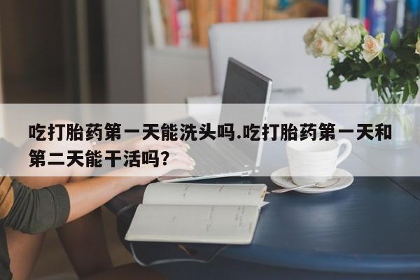 米非米索在线购买吃打胎药第一天能洗头吗.吃打胎药第一天和第二天能干活吗？