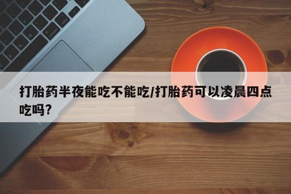 米非米索在线购买打胎药半夜能吃不能吃/打胎药可以凌晨四点吃吗?