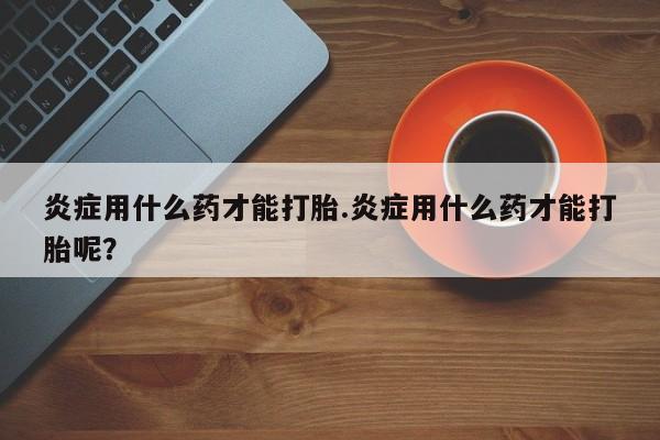 米非米索在线购买炎症用什么药才能打胎.炎症用什么药才能打胎呢？