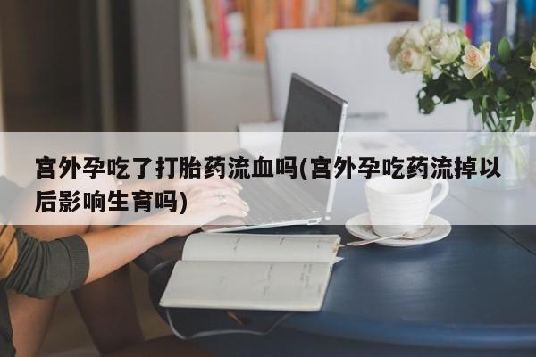 米非米索在线购买宫外孕吃了打胎药流血吗(宫外孕吃药流掉以后影响生育吗)
