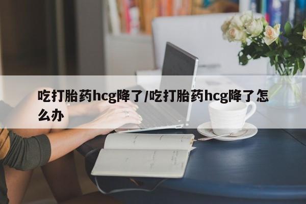 米非米索在线购买吃打胎药hcg降了/吃打胎药hcg降了怎么办