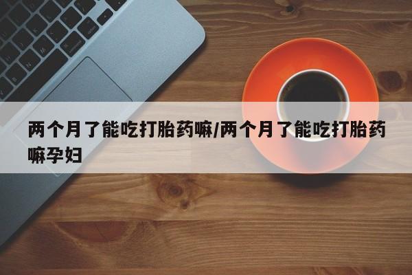 米非米索在线购买两个月了能吃打胎药嘛/两个月了能吃打胎药嘛孕妇