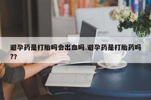 米非米索在线购买避孕药是打胎吗会出血吗.避孕药是打胎药吗?？