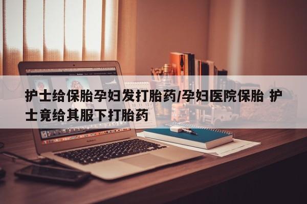 米非米索在线购买护士给保胎孕妇发打胎药/孕妇医院保胎 护士竟给其服下打胎药