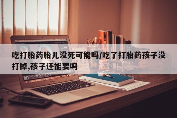 米非米索在线购买吃打胎药胎儿没死可能吗/吃了打胎药孩子没打掉,孩子还能要吗