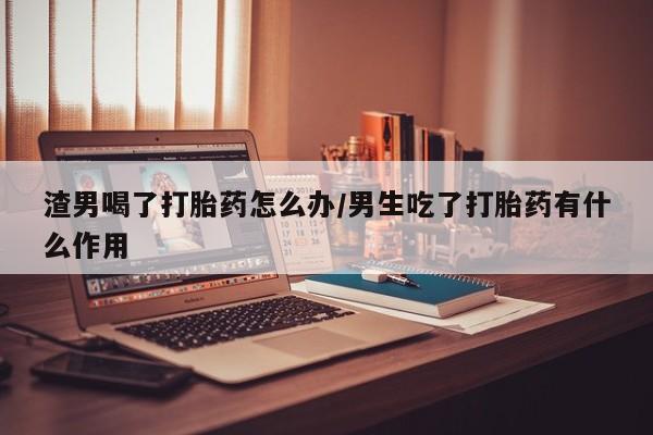 米非米索在线购买渣男喝了打胎药怎么办/男生吃了打胎药有什么作用