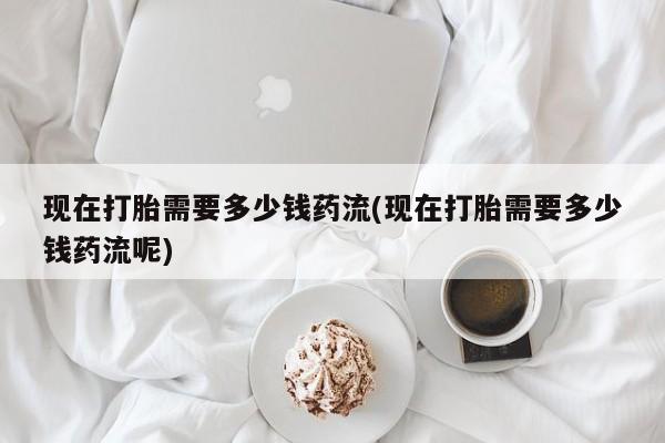 米非米索在线购买现在打胎需要多少钱药流(现在打胎需要多少钱药流呢)