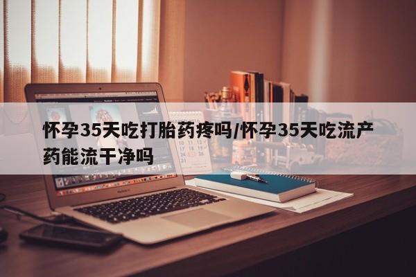 米非米索在线购买怀孕35天吃打胎药疼吗/怀孕35天吃流产药能流干净吗