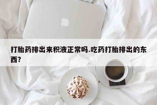 米非米索在线购买打胎药排出来积液正常吗.吃药打胎排出的东西？