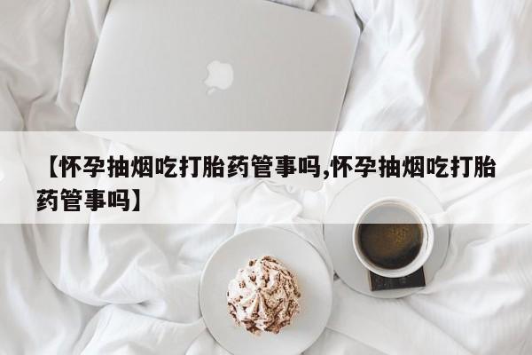 米非米索在线购买【怀孕抽烟吃打胎药管事吗,怀孕抽烟吃打胎药管事吗】