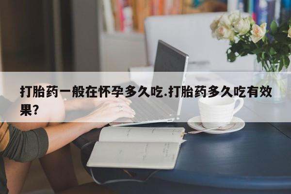 米非米索在线购买打胎药一般在怀孕多久吃.打胎药多久吃有效果？