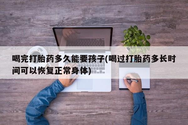 米非米索在线购买喝完打胎药多久能要孩子(喝过打胎药多长时间可以恢复正常身体)