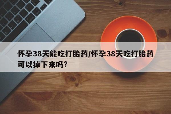 米非米索在线购买怀孕38天能吃打胎药/怀孕38天吃打胎药可以掉下来吗?