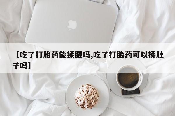 米非米索在线购买【吃了打胎药能揉腰吗,吃了打胎药可以揉肚子吗】