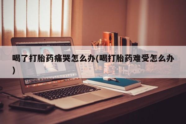 米非米索在线购买喝了打胎药痛哭怎么办(喝打胎药难受怎么办)