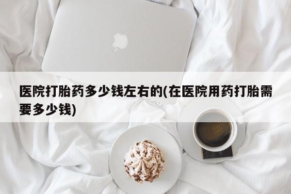 米非米索在线购买医院打胎药多少钱左右的(在医院用药打胎需要多少钱)