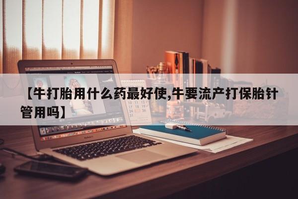 米非米索在线购买【牛打胎用什么药最好使,牛要流产打保胎针管用吗】