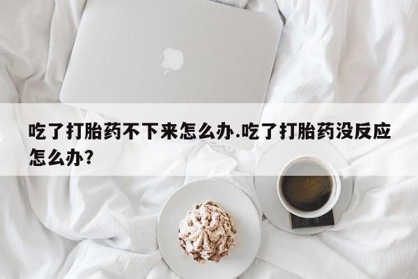 米非米索在线购买吃了打胎药不下来怎么办.吃了打胎药没反应怎么办？