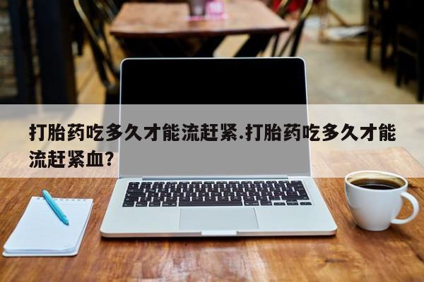 米非米索在线购买打胎药吃多久才能流赶紧.打胎药吃多久才能流赶紧血？