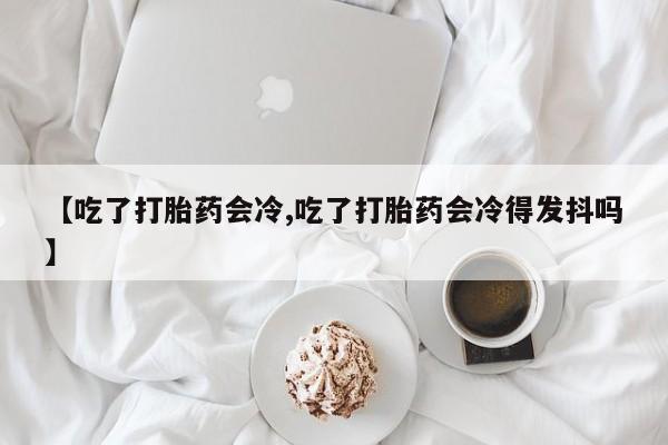 米非米索在线购买【吃了打胎药会冷,吃了打胎药会冷得发抖吗】