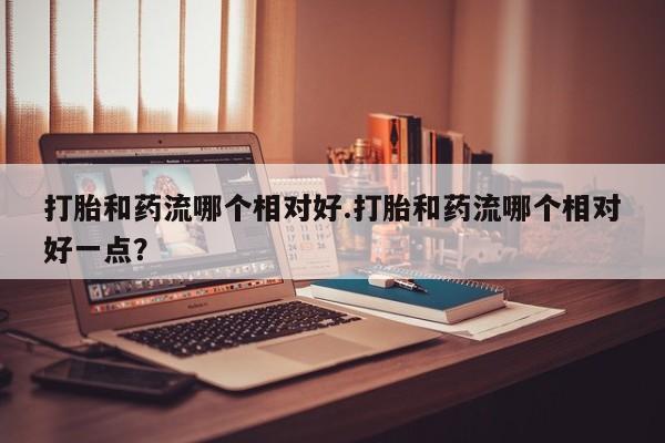 米非米索在线购买打胎和药流哪个相对好.打胎和药流哪个相对好一点？