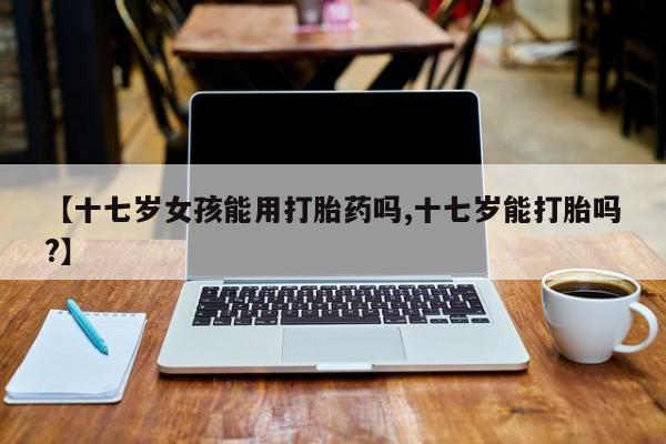 米非米索在线购买【十七岁女孩能用打胎药吗,十七岁能打胎吗?】
