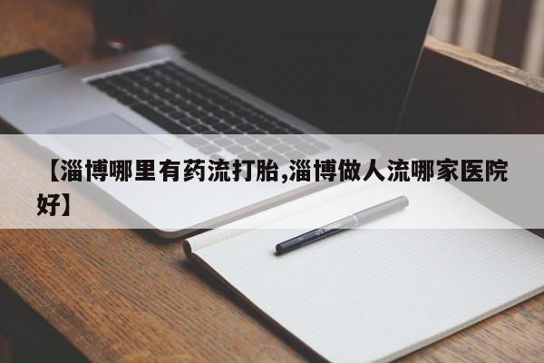 米非米索在线购买【淄博哪里有药流打胎,淄博做人流哪家医院好】