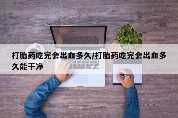 米非米索在线购买打胎药吃完会出血多久/打胎药吃完会出血多久能干净