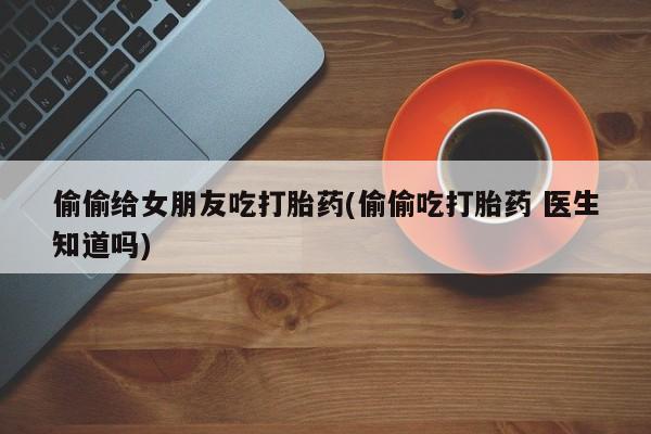 米非米索在线购买偷偷给女朋友吃打胎药(偷偷吃打胎药 医生知道吗)