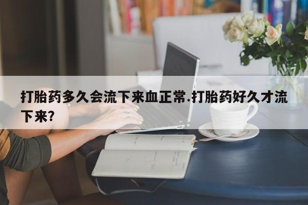 米非米索在线购买打胎药多久会流下来血正常.打胎药好久才流下来？