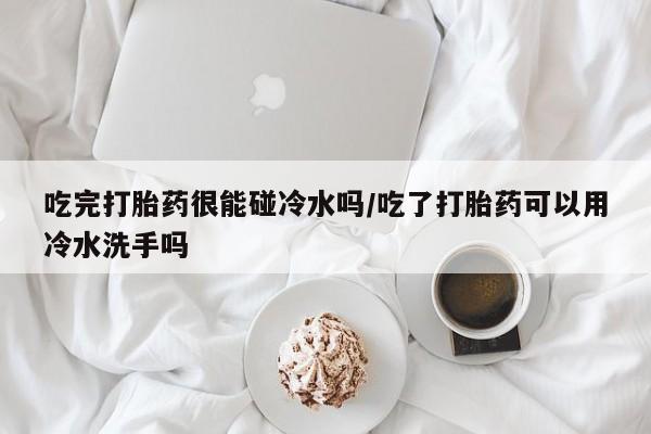米非米索在线购买吃完打胎药很能碰冷水吗/吃了打胎药可以用冷水洗手吗