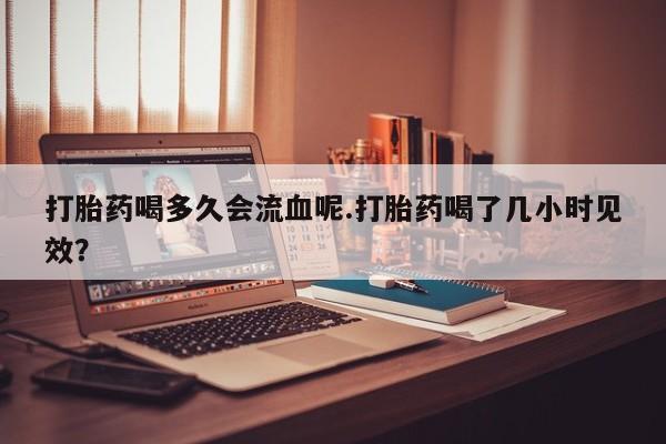 米非米索在线购买打胎药喝多久会流血呢.打胎药喝了几小时见效？