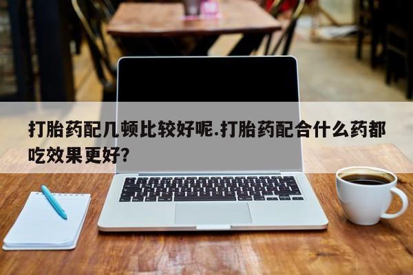 米非米索在线购买打胎药配几顿比较好呢.打胎药配合什么药都吃效果更好？