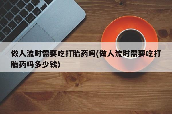 米非米索在线购买做人流时需要吃打胎药吗(做人流时需要吃打胎药吗多少钱)