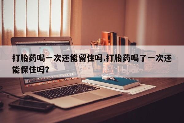 米非米索在线购买打胎药喝一次还能留住吗.打胎药喝了一次还能保住吗？