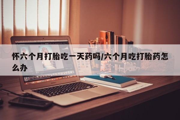 米非米索在线购买怀六个月打胎吃一天药吗/六个月吃打胎药怎么办