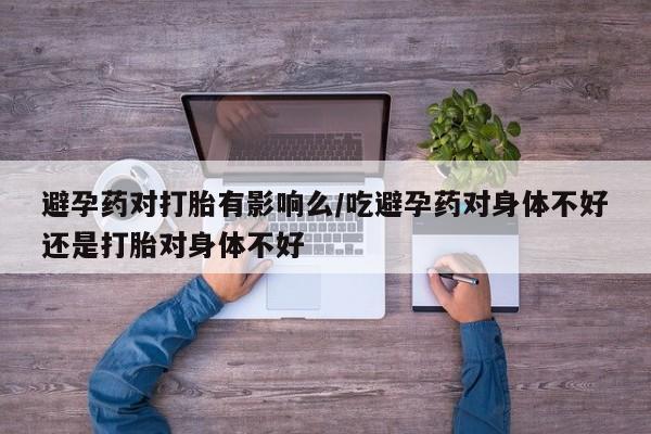 米非米索在线购买避孕药对打胎有影响么/吃避孕药对身体不好还是打胎对身体不好
